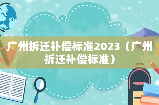 廣州拆遷補(bǔ)償標(biāo)準(zhǔn)2023（廣州拆遷補(bǔ)償標(biāo)準(zhǔn)）