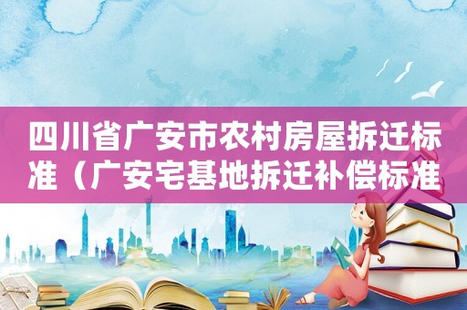 四川省廣安市農(nóng)村房屋拆遷標(biāo)準(zhǔn)（廣安宅基地拆遷補償標(biāo)準(zhǔn)）