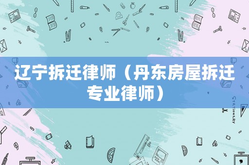遼寧拆遷律師（丹東房屋拆遷專業(yè)律師）