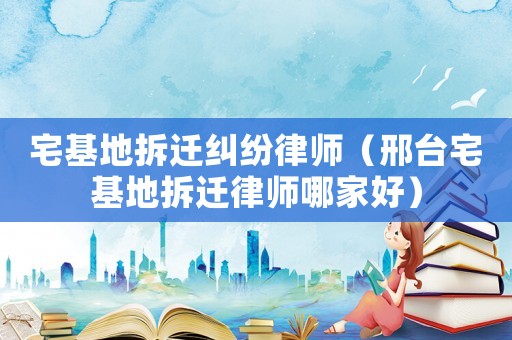 宅基地拆遷糾紛律師（邢臺宅基地拆遷律師哪家好）