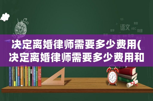 決定離婚律師需要多少費(fèi)用(決定離婚律師需要多少費(fèi)用和費(fèi)用)
