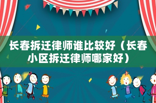 長春拆遷律師誰比較好（長春小區(qū)拆遷律師哪家好）