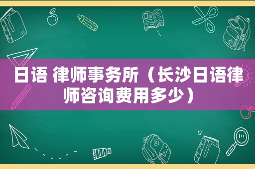 日語 律師事務所（長沙日語律師咨詢費用多少）