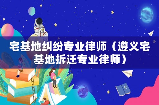 宅基地糾紛專業(yè)律師（遵義宅基地拆遷專業(yè)律師）