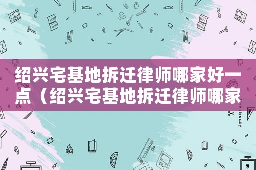 紹興宅基地拆遷律師哪家好一點(diǎn)（紹興宅基地拆遷律師哪家好）