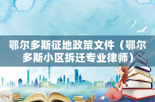 鄂爾多斯征地政策文件（鄂爾多斯小區(qū)拆遷專業(yè)律師）