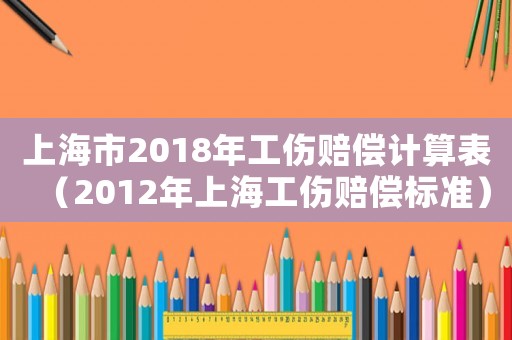 上海市2018年工傷賠償計(jì)算表（2012年上海工傷賠償標(biāo)準(zhǔn)）