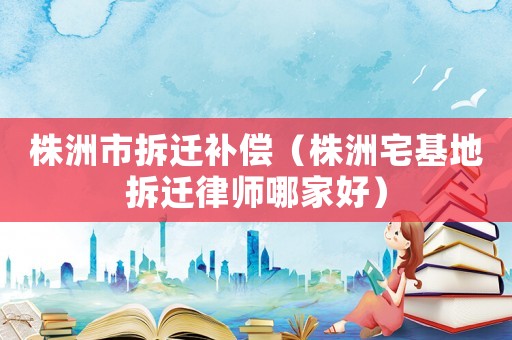 株洲市拆遷補(bǔ)償（株洲宅基地拆遷律師哪家好）