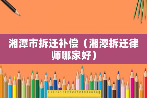 湘潭市拆遷補(bǔ)償（湘潭拆遷律師哪家好）