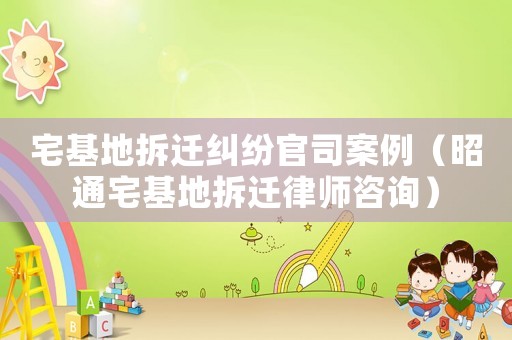 宅基地拆遷糾紛官司案例（昭通宅基地拆遷律師咨詢）