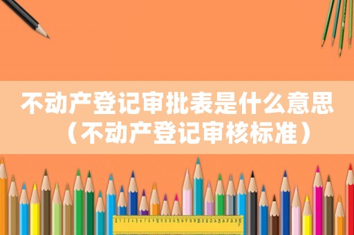 不動(dòng)產(chǎn)登記審批表是什么意思（不動(dòng)產(chǎn)登記審核標(biāo)準(zhǔn)）