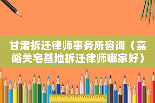 甘肅拆遷律師事務(wù)所咨詢（嘉峪關(guān)宅基地拆遷律師哪家好）