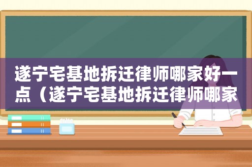 遂寧宅基地拆遷律師哪家好一點(diǎn)（遂寧宅基地拆遷律師哪家好）