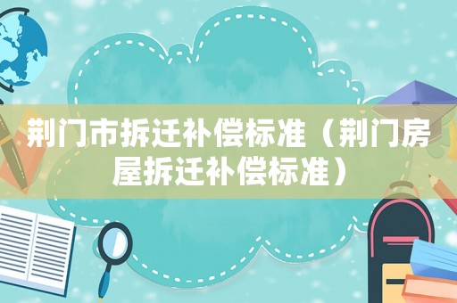 荊門(mén)市拆遷補(bǔ)償標(biāo)準(zhǔn)（荊門(mén)房屋拆遷補(bǔ)償標(biāo)準(zhǔn)）