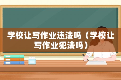 學(xué)校讓寫(xiě)作業(yè)違法嗎（學(xué)校讓寫(xiě)作業(yè)犯法嗎）