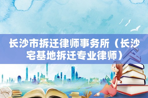 長(zhǎng)沙市拆遷律師事務(wù)所（長(zhǎng)沙宅基地拆遷專業(yè)律師）
