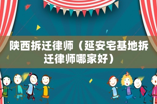 陜西拆遷律師（延安宅基地拆遷律師哪家好）
