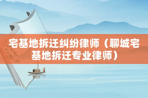 宅基地拆遷糾紛律師（聊城宅基地拆遷專業(yè)律師）