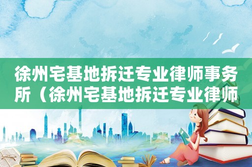 徐州宅基地拆遷專業(yè)律師事務(wù)所（徐州宅基地拆遷專業(yè)律師）