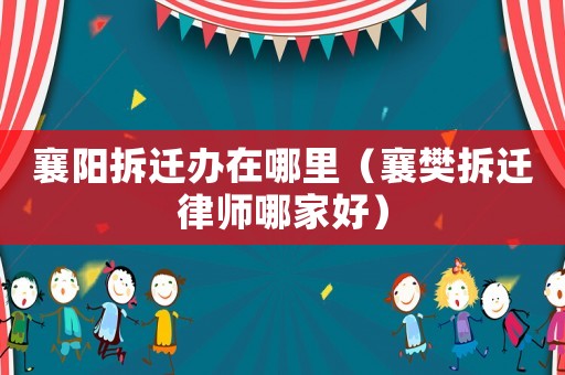 襄陽(yáng)拆遷辦在哪里（襄樊拆遷律師哪家好）