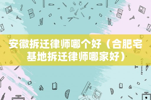 安徽拆遷律師哪個(gè)好（合肥宅基地拆遷律師哪家好）