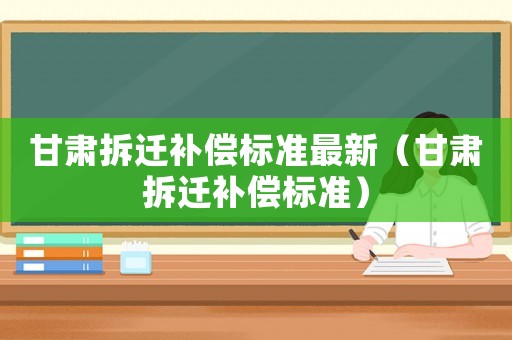甘肅拆遷補(bǔ)償標(biāo)準(zhǔn)最新（甘肅拆遷補(bǔ)償標(biāo)準(zhǔn)）