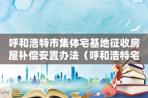 呼和浩特市集體宅基地征收房屋補(bǔ)償安置辦法（呼和浩特宅基地拆遷補(bǔ)償標(biāo)準(zhǔn)）