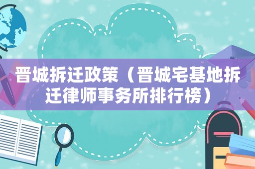 晉城拆遷政策（晉城宅基地拆遷律師事務(wù)所排行榜）