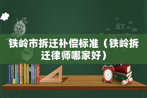 鐵嶺市拆遷補償標準（鐵嶺拆遷律師哪家好）