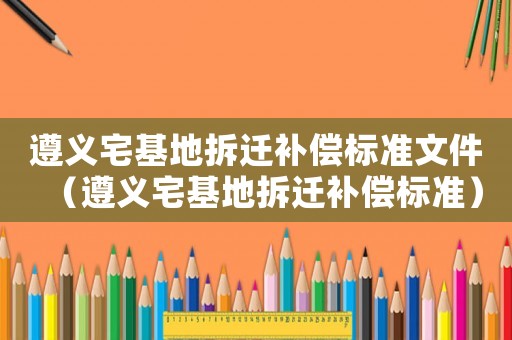 遵義宅基地拆遷補(bǔ)償標(biāo)準(zhǔn)文件（遵義宅基地拆遷補(bǔ)償標(biāo)準(zhǔn)）
