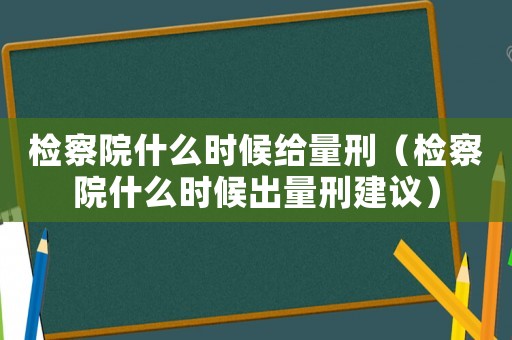 檢察院什么時(shí)候給量刑（檢察院什么時(shí)候出量刑建議）