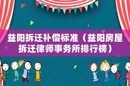 益陽拆遷補(bǔ)償標(biāo)準(zhǔn)（益陽房屋拆遷律師事務(wù)所排行榜）