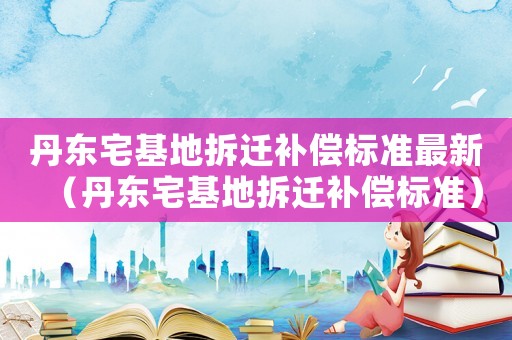 丹東宅基地拆遷補(bǔ)償標(biāo)準(zhǔn)最新（丹東宅基地拆遷補(bǔ)償標(biāo)準(zhǔn)）