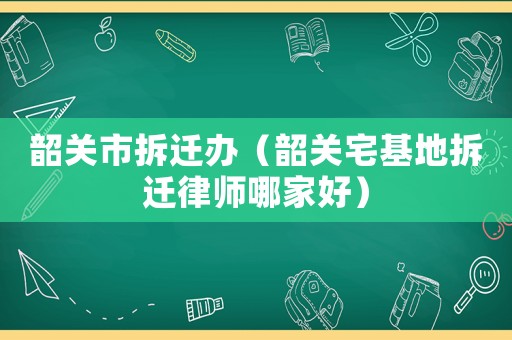 韶關(guān)市拆遷辦（韶關(guān)宅基地拆遷律師哪家好）