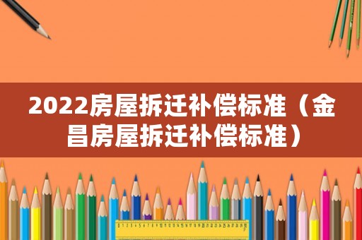 2022房屋拆遷補(bǔ)償標(biāo)準(zhǔn)（金昌房屋拆遷補(bǔ)償標(biāo)準(zhǔn)）