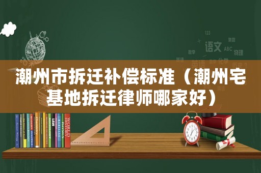 潮州市拆遷補(bǔ)償標(biāo)準(zhǔn)（潮州宅基地拆遷律師哪家好）