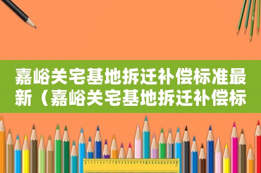 嘉峪關(guān)宅基地拆遷補(bǔ)償標(biāo)準(zhǔn)最新（嘉峪關(guān)宅基地拆遷補(bǔ)償標(biāo)準(zhǔn)）