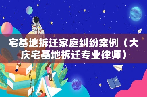 宅基地拆遷家庭糾紛案例（大慶宅基地拆遷專業(yè)律師）
