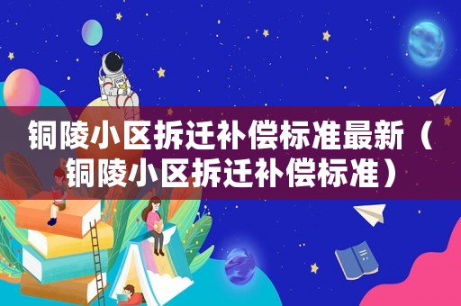 銅陵小區(qū)拆遷補償標準最新（銅陵小區(qū)拆遷補償標準）