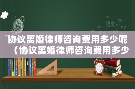 協(xié)議離婚律師咨詢費(fèi)用多少呢（協(xié)議離婚律師咨詢費(fèi)用多少）