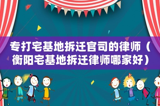 專打宅基地拆遷官司的律師（衡陽宅基地拆遷律師哪家好）
