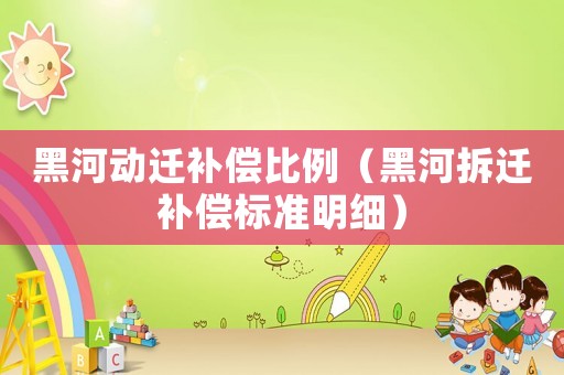 黑河動(dòng)遷補(bǔ)償比例（黑河拆遷補(bǔ)償標(biāo)準(zhǔn)明細(xì)）