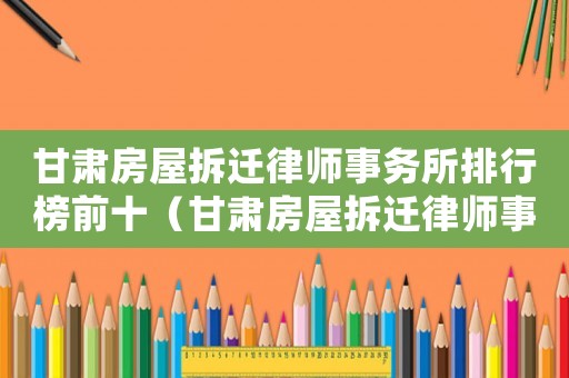 甘肅房屋拆遷律師事務(wù)所排行榜前十（甘肅房屋拆遷律師事務(wù)所排行榜）