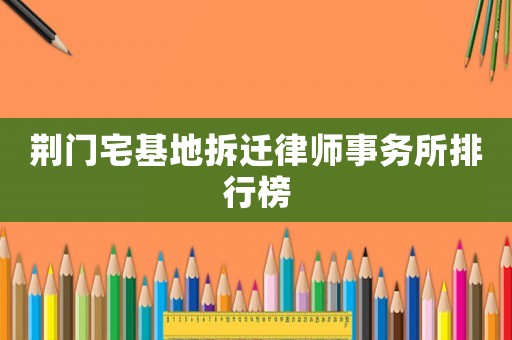 荊門宅基地拆遷律師事務(wù)所排行榜