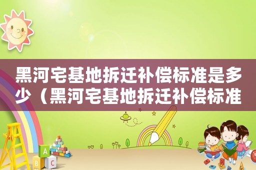 黑河宅基地拆遷補償標準是多少（黑河宅基地拆遷補償標準）
