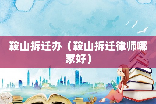 鞍山拆遷辦（鞍山拆遷律師哪家好）