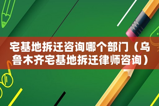 宅基地拆遷咨詢哪個部門（烏魯木齊宅基地拆遷律師咨詢）