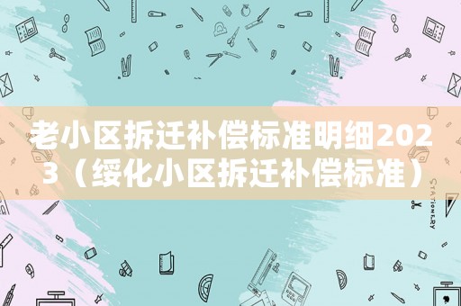 老小區(qū)拆遷補(bǔ)償標(biāo)準(zhǔn)明細(xì)2023（綏化小區(qū)拆遷補(bǔ)償標(biāo)準(zhǔn)）