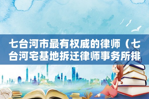 七臺河市最有權(quán)威的律師（七臺河宅基地拆遷律師事務(wù)所排行榜）