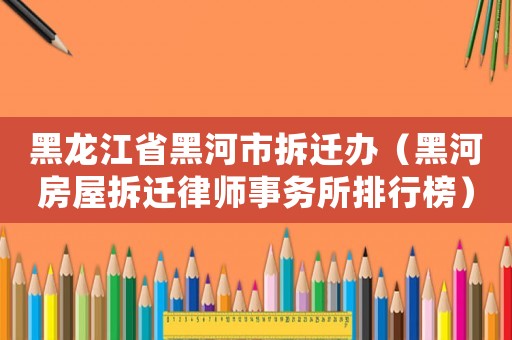 黑龍江省黑河市拆遷辦（黑河房屋拆遷律師事務(wù)所排行榜）